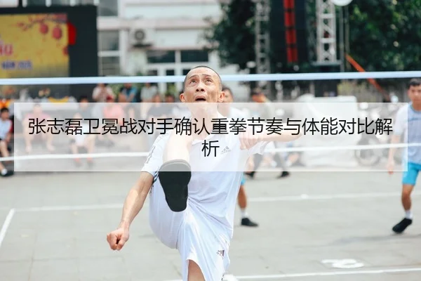 张志磊卫冕战对手确认重拳节奏与体能对比解析