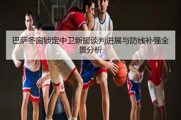 巴萨冬窗锁定中卫新援谈判进展与防线补强全景分析