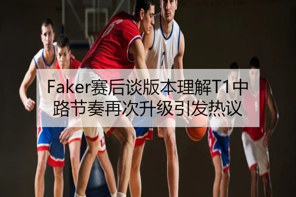 Faker赛后谈版本理解T1中路节奏再次升级引发热议