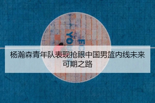 杨瀚森青年队表现抢眼中国男篮内线未来可期之路